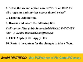 6. Select the second option named “Turn on DEP for
all programs and services except those I select”.
7. Click the Add button.
8. Browse and locate the following file:
C:Program Files (x86)SquareEnixFINAL FANTASY
XIV - A Realm RebornGameffxiv.exe
9. Click Apply | OK | Apply | OK.
10. Restart the system for the changes to take effects.
 