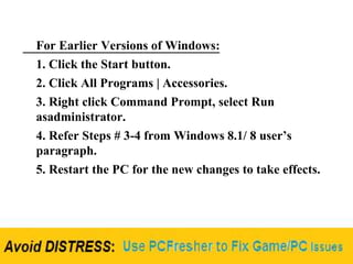 For Earlier Versions of Windows:
1. Click the Start button.
2. Click All Programs | Accessories.
3. Right click Command Prompt, select Run
asadministrator.
4. Refer Steps # 3-4 from Windows 8.1/ 8 user’s
paragraph.
5. Restart the PC for the new changes to take effects.
 