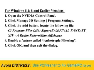 For Windows 8.1/ 8 and Earlier Versions:
1. Open the NVIDIA Control Panel.
2. Click Manage 3D Settings | Program Settings.
3. Click the Add button, locate the following file:
C:Program Files (x86)SquareEnixFINAL FANTASY
XIV - A Realm RebornGameffxiv.exe
4. Enable a feature called “Anisotropic Filtering”.
5. Click OK, and then exit the dialog.
 