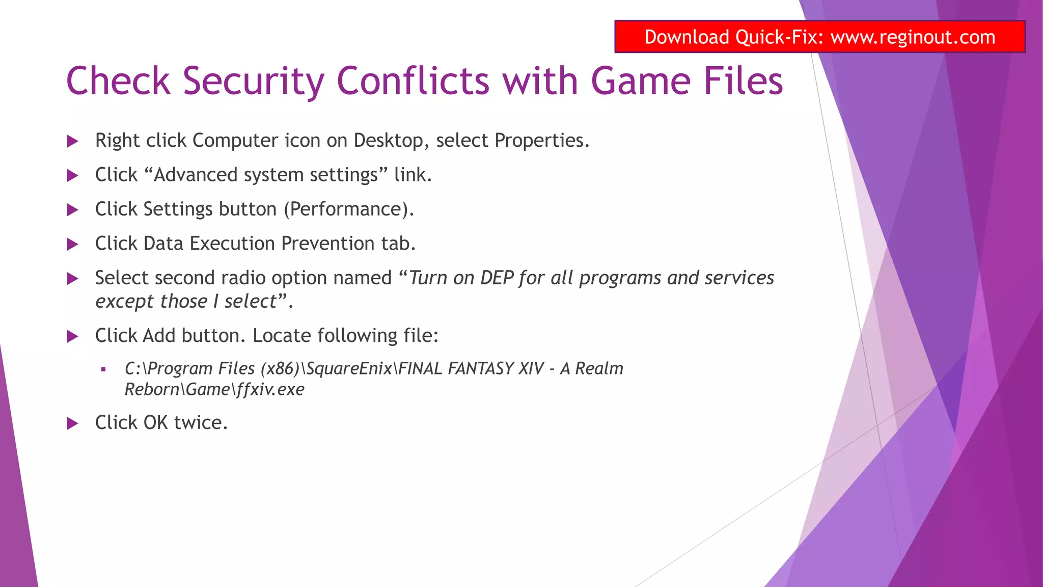 Check Security Conflicts with Game Files
 Right click Computer icon on Desktop, select Properties.
 Click “Advanced system settings” link.
 Click Settings button (Performance).
 Click Data Execution Prevention tab.
 Select second radio option named “Turn on DEP for all programs and services
except those I select”.
 Click Add button. Locate following file:
 C:Program Files (x86)SquareEnixFINAL FANTASY XIV - A Realm
RebornGameffxiv.exe
 Click OK twice.
Download Quick-Fix: www.reginout.com
 