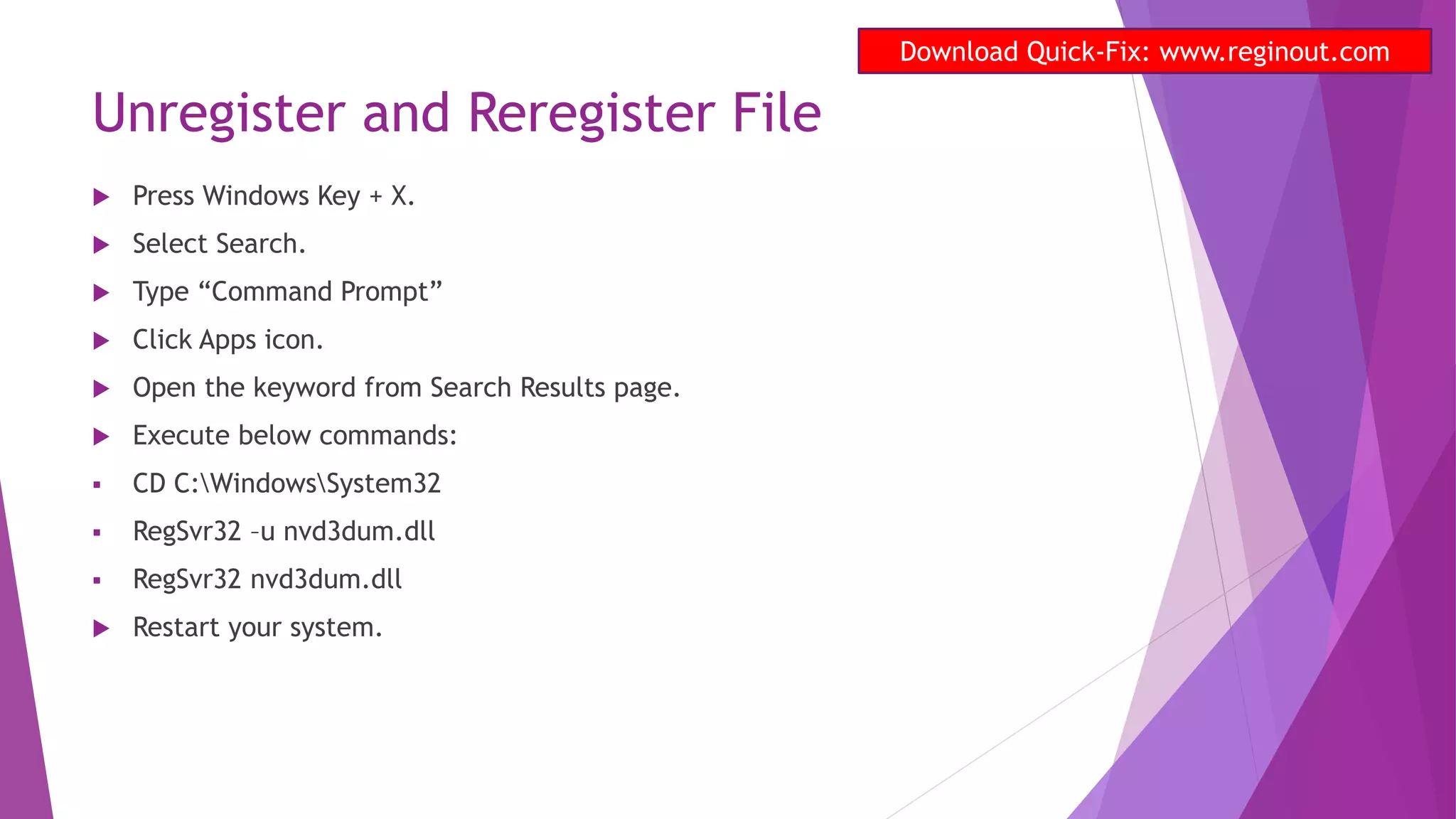 Unregister and Reregister File
 Press Windows Key + X.
 Select Search.
 Type “Command Prompt”
 Click Apps icon.
 Open the keyword from Search Results page.
 Execute below commands:
 CD C:WindowsSystem32
 RegSvr32 –u nvd3dum.dll
 RegSvr32 nvd3dum.dll
 Restart your system.
Download Quick-Fix: www.reginout.com
 