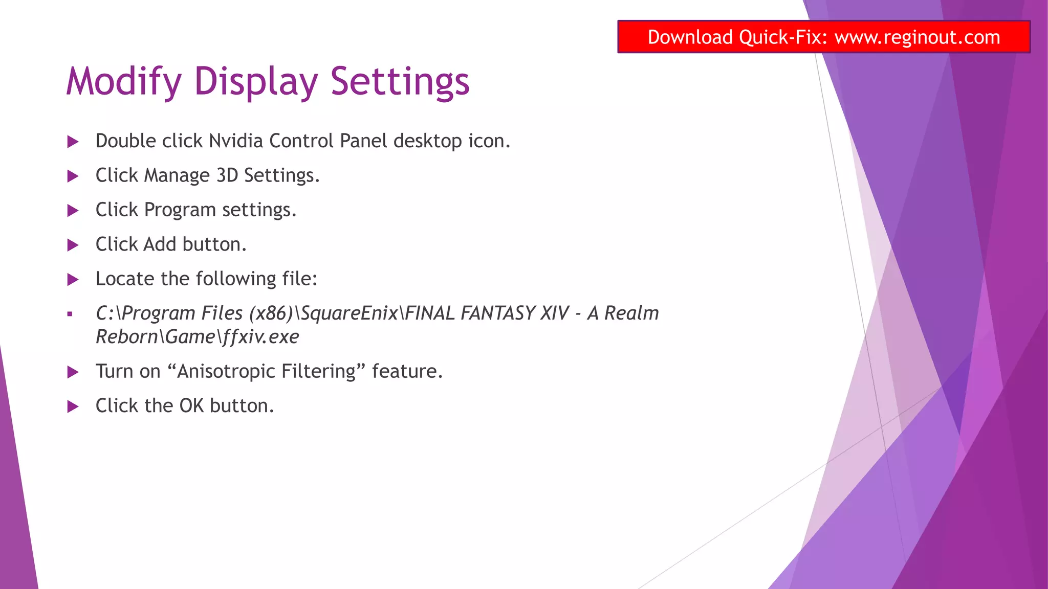 Modify Display Settings
 Double click Nvidia Control Panel desktop icon.
 Click Manage 3D Settings.
 Click Program settings.
 Click Add button.
 Locate the following file:
 C:Program Files (x86)SquareEnixFINAL FANTASY XIV - A Realm
RebornGameffxiv.exe
 Turn on “Anisotropic Filtering” feature.
 Click the OK button.
Download Quick-Fix: www.reginout.com
 