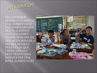 ELS JAPONESOS
SEMPRE HAN PORTAT
UNA ALIMENTACIÓ
SALUDABLE,MENJEN
MOLTS ALIMENTS
NATURALS,PERO
SEMPRE PENSANT EN
QUE SIGUN BONS,ES A
DIR QUE NO SIGUI
DOLENTA,JA QUE
CREIEN QUE ELS
DEUS TENIEN VIDA
INFINITA PER UNA
BONA ALIMENTACIÓ.
 