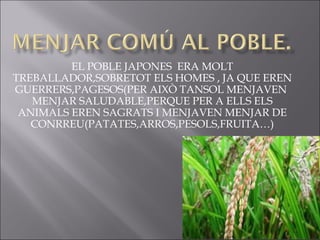EL POBLE JAPONES ERA MOLT
TREBALLADOR,SOBRETOT ELS HOMES , JA QUE EREN
GUERRERS,PAGESOS(PER AIXÒ TANSOL MENJAVEN
   MENJAR SALUDABLE,PERQUE PER A ELLS ELS
 ANIMALS EREN SAGRATS I MENJAVEN MENJAR DE
   CONRREU(PATATES,ARROS,PESOLS,FRUITA…)
 