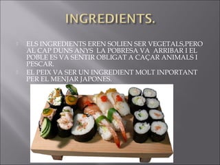    ELS INGREDIENTS EREN SOLIEN SER VEGETALS,PERO
    AL CAP DUNS ANYS LA POBRESA VA ARRIBAR I EL
    POBLE ES VA SENTIR OBLIGAT A CAÇAR ANIMALS I
    PESCAR.
   EL PEIX VA SER UN INGREDIENT MOLT INPORTANT
    PER EL MENJAR JAPONES.
 