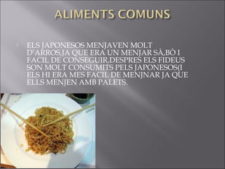    ELS JAPONESOS MENJAVEN MOLT
    D’ARROS,JA QUE ERA UN MENJAR SÀ,BÒ I
    FACIL DE CONSEGUIR,DESPRES ELS FIDEUS
    SON MOLT CONSUMITS PELS JAPONESOS(I
    ELS HI ERA MES FACIL DE MENJNAR JA QUE
    ELLS MENJEN AMB PALETS.
 