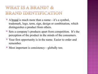 







A brand is much more than a name—it’s a symbol,
trademark, logo, term, sign, design or combination, which
distinguishes a product from others.
Sets a company’s products apart from competition. It’s the
perception of the product in the minds of the consumers.
Your first opportunity is in the name. Easier to order and
remember.
Most important is consistency—globally too.

 
