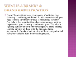 

One of the most important components of defining your
company is defining your brand. To become successful, you
need to make sure that your logo is recognized instantly.
Not only is this important for advertising reasons, but it is
important as your company continues to grow. The trick is
figuring out how to develop your company’s brand strategy
to make sure it’s up there with the big name brand
superstars. Let’s take a look at a few of these companies and
how you can learn from their branding tactics.

 