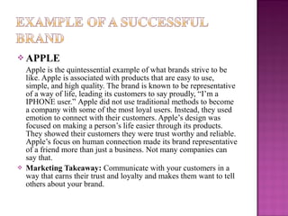  APPLE



Apple is the quintessential example of what brands strive to be
like. Apple is associated with products that are easy to use,
simple, and high quality. The brand is known to be representative
of a way of life, leading its customers to say proudly, “I’m a
IPHONE user.” Apple did not use traditional methods to become
a company with some of the most loyal users. Instead, they used
emotion to connect with their customers. Apple’s design was
focused on making a person’s life easier through its products.
They showed their customers they were trust worthy and reliable.
Apple’s focus on human connection made its brand representative
of a friend more than just a business. Not many companies can
say that.
Marketing Takeaway: Communicate with your customers in a
way that earns their trust and loyalty and makes them want to tell
others about your brand.

 