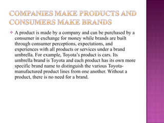 

A product is made by a company and can be purchased by a
consumer in exchange for money while brands are built
through consumer perceptions, expectations, and
experiences with all products or services under a brand
umbrella. For example, Toyota’s product is cars. Its
umbrella brand is Toyota and each product has its own more
specific brand name to distinguish the various Toyotamanufactured product lines from one another. Without a
product, there is no need for a brand.

 