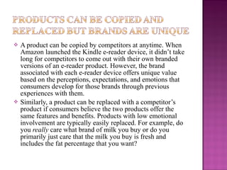 



A product can be copied by competitors at anytime. When
Amazon launched the Kindle e-reader device, it didn’t take
long for competitors to come out with their own branded
versions of an e-reader product. However, the brand
associated with each e-reader device offers unique value
based on the perceptions, expectations, and emotions that
consumers develop for those brands through previous
experiences with them.
Similarly, a product can be replaced with a competitor’s
product if consumers believe the two products offer the
same features and benefits. Products with low emotional
involvement are typically easily replaced. For example, do
you really care what brand of milk you buy or do you
primarily just care that the milk you buy is fresh and
includes the fat percentage that you want?

 