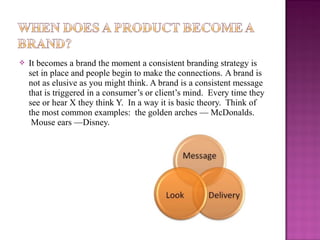 

It becomes a brand the moment a consistent branding strategy is
set in place and people begin to make the connections. A brand is
not as elusive as you might think. A brand is a consistent message
that is triggered in a consumer’s or client’s mind. Every time they
see or hear X they think Y. In a way it is basic theory. Think of
the most common examples: the golden arches — McDonalds.
Mouse ears —Disney.

 