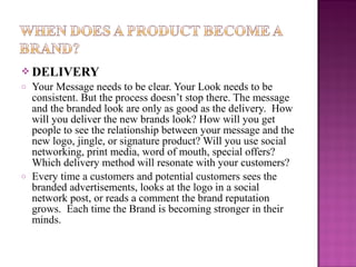  DELIVERY
o

o

Your Message needs to be clear. Your Look needs to be
consistent. But the process doesn’t stop there. The message
and the branded look are only as good as the delivery. How
will you deliver the new brands look? How will you get
people to see the relationship between your message and the
new logo, jingle, or signature product? Will you use social
networking, print media, word of mouth, special offers?
Which delivery method will resonate with your customers?
Every time a customers and potential customers sees the
branded advertisements, looks at the logo in a social
network post, or reads a comment the brand reputation
grows. Each time the Brand is becoming stronger in their
minds.

 