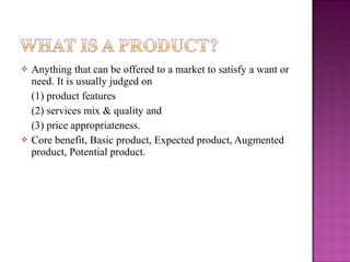 



Anything that can be offered to a market to satisfy a want or
need. It is usually judged on
(1) product features
(2) services mix & quality and
(3) price appropriateness.
Core benefit, Basic product, Expected product, Augmented
product, Potential product.

 