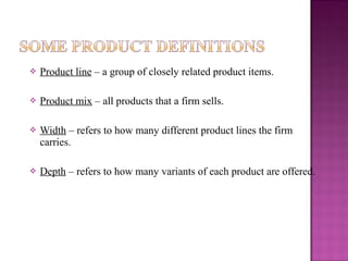 

Product line – a group of closely related product items.



Product mix – all products that a firm sells.



Width – refers to how many different product lines the firm
carries.



Depth – refers to how many variants of each product are offered.

 
