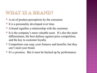 








A set of product perceptions by the consumer.
It is a personality developed over time.
A brand signifies a relationship with the customer.
It is the company’s most valuable asset. It’s also the main
differentiator, the best defense against price competition,
and the key to customer loyalty.
Competitors can copy your features and benefits, but they
can’t steal your brand.
It’s a promise. But it must be backed up by performance.

 