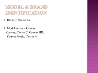 



Brand = Micromax
Model Series = Canvas
Canvas, Canvas 2, Canvas HD,
Canvas Music, Canvas 4.

 