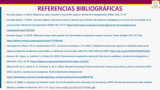 REFERENCIAS BIBLIOGRÁFICAS
• Acevedo Zapata, S. (2013). Reflexiones sobre inclusión y educación superior. Revista de Investigaciones UNAD, 12(2), 57–67.
• Acevedo Zapata, S. (2014). Inclusión digital y educación inclusiva: Aportes para el diseño de proyectos pedagógicos con el uso de tecnologías de la
comunicación. Revista de Investigaciones UNAD, 13(1), 41–57. https://hemeroteca.unad.edu.co/index.php/revista-de-investigaciones-
unad/article/view/1130/1328
• Acevedo-Zapata, S. (2016). Reflexiones éticas sobre gestión de la diversidad en educación superior inclusiva. Praxis & Saber, 7(15), 147–164.
https://dialnet.unirioja.es/descarga/articulo/5773706.pdf
• Ahumada De La Rosa, V. D. R., Gamboa Mora, M. C., & Guerrero Rodríguez, J. H. (2018). Calidad de la educación superior en Colombia: Eficacia de
algunos programas académicos presenciales y a distancia en las pruebas Saber Pro. Sello Editorial UNAD. https://doi.org/10.22490/9789586516365
• Ainscow, M., Dyson, A., Goldrick, S., & West, M. (2013). Promoviendo la equidad en educación [Versión en castellano]. Revista de Investigación en
Educación, 11(3), 44–56. https://dialnet.unirioja.es/servlet/articulo?codigo=4735222
• Albornoz M., M. A., García A., N., & Duarte O., M. A. (2023). Revisión documental sobre la educación inclusiva para niños y niñas en Colombia (2013–
2023): Aportes y tendencias investigativas. Revista EducAcción Sentipensante.
https://hemeroteca.unad.edu.co/index.php/educ_sentipensante/article/view/6909/6738
• Blanco, R. (2006). La equidad y la inclusión social: Uno de los desafíos de la educación y la escuela hoy. REICE. Revista Iberoamericana sobre Calidad,
Eficacia y Cambio en Educación, 4(3), 1–15. https://www.redalyc.org/pdf/551/55140302.pdf
 