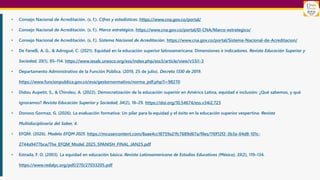 • Consejo Nacional de Acreditación. (s. f.). Cifras y estadísticas. https://www.cna.gov.co/portal/
• Consejo Nacional de Acreditación. (s. f.). Marco estratégico. https://www.cna.gov.co/portal/El-CNA/Marco-estrategico/
• Consejo Nacional de Acreditación. (s. f.). Sistema Nacional de Acreditación. https://www.cna.gov.co/portal/Sistema-Nacional-de-Acreditacion/
• De Fanelli, A. G., & Adrogué, C. (2021). Equidad en la educación superior latinoamericana: Dimensiones e indicadores. Revista Educación Superior y
Sociedad, 33(1), 85–114. https://www.iesalc.unesco.org/ess/index.php/ess3/article/view/v33i1-3
• Departamento Administrativo de la Función Pública. (2019, 25 de julio). Decreto 1330 de 2019.
https://www.funcionpublica.gov.co/eva/gestornormativo/norma_pdf.php?i=98270
• Didou Aupetit, S., & Chiroleu, A. (2022). Democratización de la educación superior en América Latina, equidad e inclusión: ¿Qué sabemos, y qué
ignoramos? Revista Educación Superior y Sociedad, 34(2), 18–29. https://doi.org/10.54674/ess.v34i2.723
• Donoso Gormaz, G. (2026). La evaluación formativa: Un pilar para la equidad y el éxito en la educación superior vespertina. Revista
Multidisciplinaria del Saber, 4.
• EFQM. (2026). Modelo EFQM 2025. https://mcusercontent.com/8aae4cc18759a21fc7689d67a/files/110f12f2-3b3a-04d8-101c-
2744a9477bce/The_EFQM_Model_2025_SPANISH_FINAL_JAN25.pdf
• Estrada, F. O. (2003). La equidad en educación básica. Revista Latinoamericana de Estudios Educativos (México), 33(2), 119–134.
https://www.redalyc.org/pdf/270/27033205.pdf
 