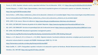 • Francia, G. (2015). Equidad, inclusión social y capacidad individual. Foro de Educación, 13(18), 5–12. https://doi.org/10.14516/fde.2015.013.018.001
• Fuentes Vásquez, L. Y. (2023). Feges: Oportunidades y retos hacia la equidad de género en la educación superior en Colombia. Nómadas, 56.
https://doi.org/10.30578/nomadas.n56a6
• García Aretio, L. (2014). Bases, mediaciones y futuro de la educación a distancia en la sociedad digital. https://www.researchgate.net/profile/Lorenzo-
Garcia-Aretio/publication/259442103_Bases_mediaciones_y_futuro_de_la_educacion_a_distancia_en_la_sociedad_digital
• ICFES. (2025, 12 de marzo). Marcos de referencia. https://www.icfes.gov.co/publicaciones-icfes/marco-de-referencia/
• ISO. (2015). ISO 9001:2015: Sistemas de gestión de la calidad: Requisitos. https://www.iso.org/obp/ui/en/#iso:std:iso:9001:ed-5:v1:es
• ISO. (2017). ISO 29993:2017: Servicios de aprendizaje fuera de la educación formal. https://www.iso.org/obp/ui/es/#iso:std:iso:29993:ed-1:v1:en
• ISO. (2018). ISO 21001:2018: Educational organization management systems.
https://www.iso.org/files/live/sites/isoorg/files/developing_standards/docs/en/ISO_21001_Briefing_Notes.pdf
• Mateus L., A. P., Alonso D., D. K., & Forero H., L. M. (2024). Tejiendo inclusión: Suscitando ambientes educativos complejos para la promoción de la
educación inclusiva desde la consejería del PAEBM. Kaleidoscopio SINEP, 1(1), 117–129.
https://hemeroteca.unad.edu.co/index.php/Ksinep/article/view/8097
• Mejía-Castillo, H. J. (2017). Desigualdad, equidad e inclusión en la educación superior de Honduras. Revista Iberoamericana de Bioeconomía y Cambio
Climático, 3(5), 680–689. https://doi.org/10.5377/ribcc.v3i5.5941
 