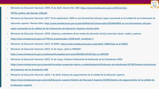 • Ministerio de Educación Nacional. (2009, 16 de abril). Decreto No. 1290. https://www.mineducacion.gov.co/1621/articles-
187765_archivo_pdf_decreto_1290.pdf
• Ministerio de Educación Nacional. (2017, 18 de septiembre). MIDE es una herramienta útil para seguir avanzando en la calidad de las instituciones de
educación superior: Ministra Giha. https://www.mineducacion.gov.co/portal/Noticias/Comunicados/362968:MIDE-es-una-herramienta-util-para-
seguir-avanzando-en-la-calidad-de-las-Instituciones-de-Educacion-Superior-ministra-Giha
• Ministerio de Educación Nacional. (2019). Sistemas y estándares de los niveles de educación inicial, preescolar, básica, media y superior.
https://www.mineducacion.gov.co/1759/w3-propertyvalue-55269.html?_noredirect=1
• Ministerio de Educación Nacional. (2021). El SNIES. https://snies.mineducacion.gov.co/portal/EL-SNIES/Que-es-el-SNIES/
• Ministerio de Educación Nacional. (2023, 15 de mayo). ¿Qué es SPADIES?
https://www.mineducacion.gov.co/sistemasinfo/spadies/secciones/SPADIES/415262:Que-es-SPADIES
• Ministerio de Educación Nacional. (2023, 23 de mayo). Sistema Institucional de Evaluación de los Estudiantes (SIEE).
https://www.mineducacion.gov.co/portal/micrositios-preescolar-basica-y-media/Evaluacion/Evaluacion-de-estudiantes/397381:Sistema-Institucional-
de-Evaluacion-de-los-Estudiantes-SIEE
• Ministerio de Educación Nacional. (2024, 1 de abril). Sistema de aseguramiento de la calidad de la educación superior.
https://www.mineducacion.gov.co/portal/Educacion-superior/Sistema-de-Educacion-Superior/235585:Sistema-de-aseguramiento-de-la-calidad-de-
la-educacion-superior
 