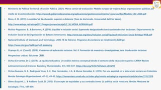 • Ministerio de Política Territorial y Función Pública. (2021). Marco común de evaluación: Modelo europeo de mejora de las organizaciones públicas por
medio de la autoevaluación. https://www3.gobiernodecanarias.org/aplicaciones/gestionconocimiento/_recursos/doc/Modelo_CAF_2020.pdf
• Mora, A. M. (2019). La calidad de la educación superior a distancia [Tesis de doctorado, Universidad del País Vasco].
http://www.eduqa.net/eduqa2017/images/ponencias/eje2/2_36_MORA_ADRIANA.pdf
• Muñoz-Pogossian, B., & Barrantes, A. (2016). Equidad e inclusión social: Superando desigualdades hacia sociedades más inclusivas. Departamento de
Inclusión Social de la Organización de Estados Americanos. http://www.oas.org/docs/inclusion_social/Equidad-eInclusion-Social-Entrega-WEB.pdf
• National Institute of Standards and Technology. (2010, 18 de febrero). Programa de excelencia en rendimiento Baldrige.
https://www.nist.gov/baldrige/self-assessing
• Ocampo G., A. (Coord.). (2018). Cuadernos de educación inclusiva. Vol. II: Formación de maestros e investigadores para la educación inclusiva:
Perspectivas críticas. Ediciones CELEI.
• Ochoa Cervantez, D. O. (2023). La equidad educativa: Un análisis teórico conceptual desde el contexto de la educación superior. LATAM Revista
Latinoamericana de Ciencias Sociales y Humanidades, 4(1), 833–847. https://doi.org/10.56712/latam.v4i1.299
• Ochoa Guevara, N. E., Rodríguez Vivas, S. V., Díaz Hernández, J. A., & Munar González, K. (2015). Por una equidad en la educación terciaria en Colombia.
Revista Estrategia Organizacional, 4(1–2), 49–62. https://hemeroteca.unad.edu.co/index.php/revista-estrategica-organizacio/article/view/2131/2319
• Olvera Esquivel, J., & Arellano Gault, D. (2015). El concepto de equidades y sus contradicciones: La política social mexicana. Revista Mexicana de
Sociología, 77(4), 581–609.
 