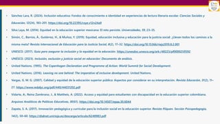 • Sánchez Lara, R. (2024). Inclusión educativa: Fondos de conocimiento e identidad en experiencias de lectura literaria escolar. Ciencias Sociales y
Educación, 12(24), 183–201. https://doi.org/10.22395/csye.v12n24a9
• Silva Laya, M. (2014). Equidad en la educación superior mexicana: El reto persiste. Universidades, 59, 23–35.
• Simón, C., Barrios, Á., Gutiérrez, H., & Muñoz, Y. (2019). Equidad, educación inclusiva y educación para la justicia social: ¿Llevan todos los caminos a la
misma meta? Revista Internacional de Educación para la Justicia Social, 8(2), 17–32. https://doi.org/10.15366/riejs2019.8.2.001
• UNESCO. (2017). Guía para asegurar la inclusión y la equidad en la educación. https://unesdoc.unesco.org/ark:/48223/pf0000259592
• UNESCO. (2023). Inclusión, exclusión y justicia social en educación: Documento de análisis.
• United Nations. (1995). The Copenhagen Declaration and Programme of Action: World Summit for Social Development.
• United Nations. (2016). Leaving no one behind: The imperative of inclusive development. United Nations.
• Vargas, G. M. G. (2007). Calidad y equidad de la educación superior pública: Aspectos por considerar en su interpretación. Revista Educación, 31(2), 11–
27. https://www.redalyc.org/pdf/440/44031202.pdf
• Vidarte, A., Reina Zambrano, J., & Mattheis, A. (2022). Acceso y equidad para estudiantes con discapacidad en la educación superior colombiana.
Arquivos Analíticos de Políticas Educativas, 30(61). https://doi.org/10.14507/epaa.30.6044
• Zapata, S. A. (2017). Innovación pedagógica y curricular para la inclusión social en la educación superior. Revista Pilquen. Sección Psicopedagogía,
14(2), 50–60. https://dialnet.unirioja.es/descarga/articulo/6248983.pdf
 