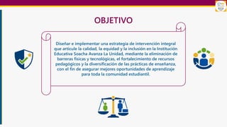 OBJETIVO
Diseñar e implementar una estrategia de intervención integral
que articule la calidad, la equidad y la inclusión en la Institución
Educativa Soacha Avanza La Unidad, mediante la eliminación de
barreras físicas y tecnológicas, el fortalecimiento de recursos
pedagógicos y la diversificación de las prácticas de enseñanza,
con el fin de asegurar mejores oportunidades de aprendizaje
para toda la comunidad estudiantil.
 