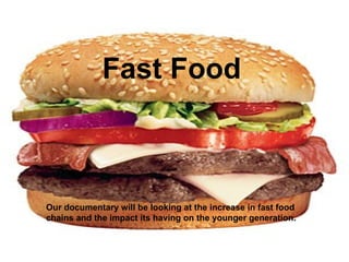 Fast Food Our documentary will be looking at the increase in fast food chains and the impact its having on the younger generation.  