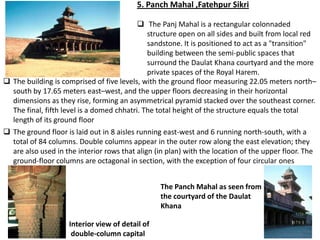 5. Panch Mahal ,Fatehpur Sikri

                                            The Panj Mahal is a rectangular colonnaded
                                              structure open on all sides and built from local red
                                              sandstone. It is positioned to act as a "transition"
                                              building between the semi-public spaces that
                                              surround the Daulat Khana courtyard and the more
                                              private spaces of the Royal Harem.
 The building is comprised of five levels, with the ground floor measuring 22.05 meters north–
  south by 17.65 meters east–west, and the upper floors decreasing in their horizontal
  dimensions as they rise, forming an asymmetrical pyramid stacked over the southeast corner.
  The final, fifth level is a domed chhatri. The total height of the structure equals the total
  length of its ground floor
 The ground floor is laid out in 8 aisles running east-west and 6 running north-south, with a
  total of 84 columns. Double columns appear in the outer row along the east elevation; they
  are also used in the interior rows that align (in plan) with the location of the upper floor. The
  ground-floor columns are octagonal in section, with the exception of four circular ones


                                                  The Panch Mahal as seen from
                                                  the courtyard of the Daulat
                                                  Khana

                     Interior view of detail of
                      double-column capital
 