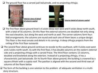  The ground floor has a carved jaali balustrade, and no projecting chhajja.




                       Interior view of detail
                       of column capital                         Interior detail of column capital



  The first floor above ground level is 6 aisles deep east-west and 4 aisles deep north-south,
    with a total of 56 columns. On this floor the external columns are doubled not only along
    the east elevation, but along the west and north as well. The corner columns form four-
    fold arrangements: the columns are round and each one of them bears a unique design.
    This floor is the most ornate and details in its carvings. A deep chhajja projects from the
    ceiling of the first floor outwards
 The second floor above ground continues to recede to the southeast, with 4 aisles east-west
  and 2 aisles north-south. As with the first floor, it has double columns on the eastern external
  side and a projecting chhajja with a carved frieze. The third floor contains 12 columns,
  doubled and bracketed along the exteriors. Instead of a projecting chhajja, it has a
  characteristic jaali balustrade. On its fourth floor above ground, the building is crowned by a
  square chhatri with a cupola roof. The pavilion is aligned with the second and third rows of
  columns of the floors below
 The form of the building is one solution to the problem of adequate ventilation in a multi-
  story structure.
 