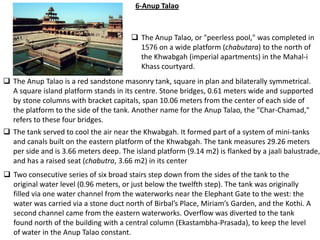 6-Anup Talao


                                         The Anup Talao, or "peerless pool," was completed in
                                          1576 on a wide platform (chabutara) to the north of
                                          the Khwabgah (imperial apartments) in the Mahal-i
                                          Khass courtyard.
 The Anup Talao is a red sandstone masonry tank, square in plan and bilaterally symmetrical.
  A square island platform stands in its centre. Stone bridges, 0.61 meters wide and supported
  by stone columns with bracket capitals, span 10.06 meters from the center of each side of
  the platform to the side of the tank. Another name for the Anup Talao, the "Char-Chamad,"
  refers to these four bridges.
 The tank served to cool the air near the Khwabgah. It formed part of a system of mini-tanks
  and canals built on the eastern platform of the Khwabgah. The tank measures 29.26 meters
  per side and is 3.66 meters deep. The island platform (9.14 m2) is flanked by a jaali balustrade,
  and has a raised seat (chabutra, 3.66 m2) in its center
 Two consecutive series of six broad stairs step down from the sides of the tank to the
  original water level (0.96 meters, or just below the twelfth step). The tank was originally
  filled via one water channel from the waterworks near the Elephant Gate to the west: the
  water was carried via a stone duct north of Birbal’s Place, Miriam’s Garden, and the Kothi. A
  second channel came from the eastern waterworks. Overflow was diverted to the tank
  found north of the building with a central column (Ekastambha-Prasada), to keep the level
  of water in the Anup Talao constant.
 