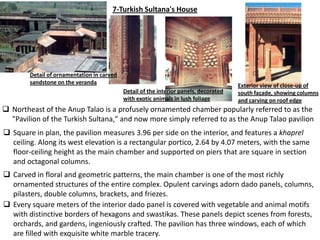 7-Turkish Sultana's House




        Detail of ornamentation in carved
        sandstone on the veranda
                                                                                       Exterior view of close-up of
                                            Detail of the interior panels, decorated   south façade, showing columns
                                            with exotic animals in lush foliage        and carving on roof edge
 Northeast of the Anup Talao is a profusely ornamented chamber popularly referred to as the
  "Pavilion of the Turkish Sultana," and now more simply referred to as the Anup Talao pavilion
 Square in plan, the pavilion measures 3.96 per side on the interior, and features a khaprel
  ceiling. Along its west elevation is a rectangular portico, 2.64 by 4.07 meters, with the same
  floor-ceiling height as the main chamber and supported on piers that are square in section
  and octagonal columns.
 Carved in floral and geometric patterns, the main chamber is one of the most richly
  ornamented structures of the entire complex. Opulent carvings adorn dado panels, columns,
  pilasters, double columns, brackets, and friezes.
 Every square meters of the interior dado panel is covered with vegetable and animal motifs
  with distinctive borders of hexagons and swastikas. These panels depict scenes from forests,
  orchards, and gardens, ingeniously crafted. The pavilion has three windows, each of which
  are filled with exquisite white marble tracery.
 