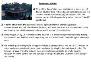 8-House of Miriam

                                    West of the Anup Talao court and placed in the center of
                                     its own courtyard is a red sandstone building known as the
                                     Sonahra Makan (Golden House), on account of its rich
                                     interior murals. It is also popularly named "Miriam's Kothi"
                                     (residence).

 In terms of function, this structure, with its open and formal character, profuse
  ornamentation, and lack of bathroom facilities, was likely not used as a residence but rather
  as a drawing room (baithak) where Akbar would receive his court artists.
 Measuring 18.24 by 14.75 meters on the exterior, it is bilaterally symmetrical along its long
  (north-south) axis. Divided into 5 bays along the north-south axis, the building has two main
  parts.

 The interior partitioning walls are approximately 1.2 meters thick. The hall is 5.18 meters in
  height and surrounded on its east, north, and west by a high colonnaded portico that fills
  the outer 7 bays. From the outside, the entire building appears to be single-storied;
  however, while the central hall and porticos are single-height, the southern rooms occupy
  two stories.
 