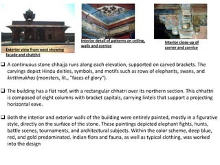 Interior detail of patterns on ceiling,   Interior close-up of
                                     walls and cornice                         corner and cornice
  Exterior view from west showing
  façade and chatthri

 A continuous stone chhajja runs along each elevation, supported on carved brackets. The
  carvings depict Hindu deities, symbols, and motifs such as rows of elephants, swans, and
  kirttimukhas (monsters, lit., "faces of glory").

 The building has a flat roof, with a rectangular chhatri over its northern section. This chhattri
  is composed of eight columns with bracket capitals, carrying lintels that support a projecting
  horizontal eave.

 Both the interior and exterior walls of the building were entirely painted, mostly in a figurative
  style, directly on the surface of the stone. These paintings depicted elephant fights, hunts,
  battle scenes, tournaments, and architectural subjects. Within the color scheme, deep blue,
  red, and gold predominated. Indian flora and fauna, as well as typical clothing, was worked
  into the design
 