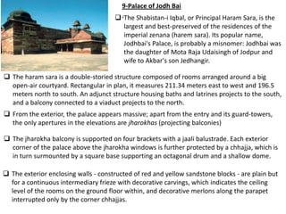 9-Palace of Jodh Bai
                                       .The Shabistan-i Iqbal, or Principal Haram Sara, is the
                                         largest and best-preserved of the residences of the
                                         imperial zenana (harem sara). Its popular name,
                                         Jodhbai's Palace, is probably a misnomer: Jodhbai was
                                         the daughter of Mota Raja Udaisingh of Jodpur and
                                         wife to Akbar's son Jedhangir.

 The haram sara is a double-storied structure composed of rooms arranged around a big
  open-air courtyard. Rectangular in plan, it measures 211.34 meters east to west and 196.5
  meters north to south. An adjunct structure housing baths and latrines projects to the south,
  and a balcony connected to a viaduct projects to the north.
 From the exterior, the palace appears massive; apart from the entry and its guard-towers,
  the only apertures in the elevations are jharokhas (projecting balconies)

 The jharokha balcony is supported on four brackets with a jaali balustrade. Each exterior
  corner of the palace above the jharokha windows is further protected by a chhajja, which is
  in turn surmounted by a square base supporting an octagonal drum and a shallow dome.

 The exterior enclosing walls - constructed of red and yellow sandstone blocks - are plain but
  for a continuous intermediary frieze with decorative carvings, which indicates the ceiling
  level of the rooms on the ground floor within, and decorative merlons along the parapet
  interrupted only by the corner chhajjas.
 