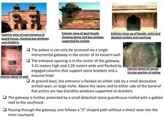 Exterior view of east entrance of         Exterior view of west façade     Exterior close-up of façade, entry and
guard-house, showing bay windows          showing dome and bay window      detailed corbels and overhang
and chatthris                             supported by corbels

                      The palace is can only be accessed via a single
                        monumental gateway in the center of its eastern wall
                      The entrance opening is in the center of the gateway,
                        3.31 meters high and 2.28 meters wide and flanked by
                                                                                   Interior detail of carved
                        engaged columns that support stone brackets and a          circular portion of ceiling
Interior detail of wall massive lintel
                      At ground level, the entrance is flanked on either side by a small decorative
                        arched iwan, or large niche. Above the iwans and to either side of the band of
                        five arches are two jharokha windows supported on brackets
  The gateway is further protected by a small detached stone guardhouse roofed with a gabled
   roof to the southeast.
  Passing through the gateway, one follows a "Z"-shaped path without a direct view into the
   inner courtyard
 