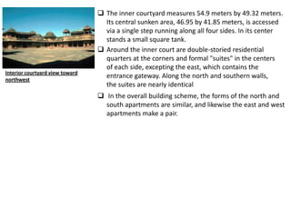  The inner courtyard measures 54.9 meters by 49.32 meters.
                                   Its central sunken area, 46.95 by 41.85 meters, is accessed
                                   via a single step running along all four sides. In its center
                                   stands a small square tank.
                                  Around the inner court are double-storied residential
                                   quarters at the corners and formal "suites" in the centers
                                   of each side, excepting the east, which contains the
Interior courtyard view toward
northwest
                                   entrance gateway. Along the north and southern walls,
                                   the suites are nearly identical
                                  In the overall building scheme, the forms of the north and
                                   south apartments are similar, and likewise the east and west
                                   apartments make a pair.
 