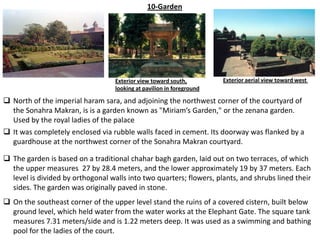 10-Garden




                                   Exterior view toward south,         Exterior aerial view toward west
                                   looking at pavilion in foreground

 North of the imperial haram sara, and adjoining the northwest corner of the courtyard of
  the Sonahra Makran, is is a garden known as "Miriam’s Garden," or the zenana garden.
  Used by the royal ladies of the palace
 It was completely enclosed via rubble walls faced in cement. Its doorway was flanked by a
  guardhouse at the northwest corner of the Sonahra Makran courtyard.

 The garden is based on a traditional chahar bagh garden, laid out on two terraces, of which
  the upper measures 27 by 28.4 meters, and the lower approximately 19 by 37 meters. Each
  level is divided by orthogonal walls into two quarters; flowers, plants, and shrubs lined their
  sides. The garden was originally paved in stone.
 On the southeast corner of the upper level stand the ruins of a covered cistern, built below
  ground level, which held water from the water works at the Elephant Gate. The square tank
  measures 7.31 meters/side and is 1.22 meters deep. It was used as a swimming and bathing
  pool for the ladies of the court.
 