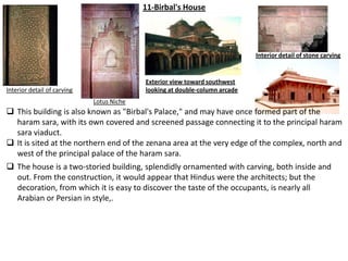 11-Birbal's House




                                                                             Interior detail of stone carving


                                           Exterior view toward southwest
Interior detail of carving                 looking at double-column arcade
                             Lotus Niche
 This building is also known as "Birbal's Palace," and may have once formed part of the
  haram sara, with its own covered and screened passage connecting it to the principal haram
  sara viaduct.
 It is sited at the northern end of the zenana area at the very edge of the complex, north and
  west of the principal palace of the haram sara.
 The house is a two-storied building, splendidly ornamented with carving, both inside and
  out. From the construction, it would appear that Hindus were the architects; but the
  decoration, from which it is easy to discover the taste of the occupants, is nearly all
  Arabian or Persian in style,.
 