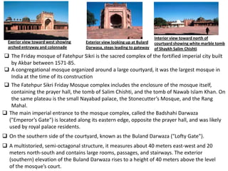 Interior view toward north of
  Exerior view toward west showing   Exterior view looking up at Bulard   courtyard showing white marble tomb
  arched entryway and colonnade      Darwasa, steps leading to gateway    of Shaykh Salim Chishti
 The Friday mosque of Fatehpur Sikri is the sacred complex of the fortified imperial city built
   by Akbar between 1571-85.
 A congregational mosque organized around a large courtyard, it was the largest mosque in
   India at the time of its construction
 The Fatehpur Sikri Friday Mosque complex includes the enclosure of the mosque itself,
   containing the prayer hall, the tomb of Salim Chishti, and the tomb of Nawab Islam Khan. On
   the same plateau is the small Nayabad palace, the Stonecutter’s Mosque, and the Rang
   Mahal.
 The main imperial entrance to the mosque complex, called the Badshahi Darwaza
  ("Emperor’s Gate") is located along its eastern edge, opposite the prayer hall, and was likely
  used by royal palace residents.
 On the southern side of the courtyard, known as the Buland Darwaza ("Lofty Gate").
 A multistoried, semi-octagonal structure, it measures about 40 meters east-west and 20
  meters north-south and contains large rooms, passages, and stairways. The exterior
  (southern) elevation of the Buland Darwaza rises to a height of 40 meters above the level
  of the mosque’s court.
 