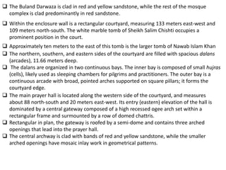  The Buland Darwaza is clad in red and yellow sandstone, while the rest of the mosque
  complex is clad predominantly in red sandstone.
 Within the enclosure wall is a rectangular courtyard, measuring 133 meters east-west and
  109 meters north-south. The white marble tomb of Sheikh Salim Chishti occupies a
  prominent position in the court.
 Approximately ten meters to the east of this tomb is the larger tomb of Nawab Islam Khan
 The northern, southern, and eastern sides of the courtyard are filled with spacious dalans
  (arcades), 11.66 meters deep.
 The dalans are organized in two continuous bays. The inner bay is composed of small hujras
  (cells), likely used as sleeping chambers for pilgrims and practitioners. The outer bay is a
  continuous arcade with broad, pointed arches supported on square pillars; it forms the
  courtyard edge.
 The main prayer hall is located along the western side of the courtyard, and measures
  about 88 north-south and 20 meters east-west. Its entry (eastern) elevation of the hall is
  dominated by a central gateway composed of a high recessed ogee arch set within a
  rectangular frame and surmounted by a row of domed chattris.
 Rectangular in plan, the gateway is roofed by a semi-dome and contains three arched
  openings that lead into the prayer hall.
 The central archway is clad with bands of red and yellow sandstone, while the smaller
  arched openings have mosaic inlay work in geometrical patterns.
 