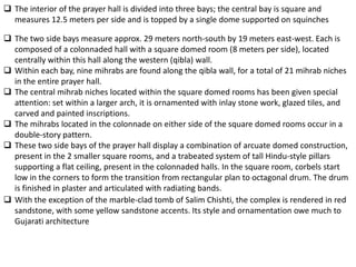  The interior of the prayer hall is divided into three bays; the central bay is square and
  measures 12.5 meters per side and is topped by a single dome supported on squinches

 The two side bays measure approx. 29 meters north-south by 19 meters east-west. Each is
  composed of a colonnaded hall with a square domed room (8 meters per side), located
  centrally within this hall along the western (qibla) wall.
 Within each bay, nine mihrabs are found along the qibla wall, for a total of 21 mihrab niches
  in the entire prayer hall.
 The central mihrab niches located within the square domed rooms has been given special
  attention: set within a larger arch, it is ornamented with inlay stone work, glazed tiles, and
  carved and painted inscriptions.
 The mihrabs located in the colonnade on either side of the square domed rooms occur in a
  double-story pattern.
 These two side bays of the prayer hall display a combination of arcuate domed construction,
  present in the 2 smaller square rooms, and a trabeated system of tall Hindu-style pillars
  supporting a flat ceiling, present in the colonnaded halls. In the square room, corbels start
  low in the corners to form the transition from rectangular plan to octagonal drum. The drum
  is finished in plaster and articulated with radiating bands.
 With the exception of the marble-clad tomb of Salim Chishti, the complex is rendered in red
  sandstone, with some yellow sandstone accents. Its style and ornamentation owe much to
  Gujarati architecture
 