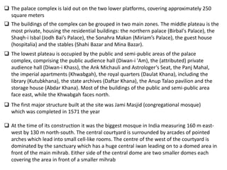 The palace complex is laid out on the two lower platforms, covering approximately 250
  square meters
 The buildings of the complex can be grouped in two main zones. The middle plateau is the
  most private, housing the residential buildings: the northern palace (Birbal's Palace), the
  Shaqh-i Isbal (Jodh Bai’s Palace), the Sonahra Makan (Miriam’s Palace), the guest house
  (hospitalia) and the stables (Shahi Bazar and Mina Bazar).
 The lowest plateau is occupied by the public and semi-public areas of the palace
  complex, comprising the public audience hall (Diwan-i 'Am), the (attributed) private
  audience hall (Diwan-i Khass), the Ank Michauli and Astrologer’s Seat, the Panj Mahal,
  the imperial apartments (Khwabgah), the royal quarters (Daulat Khana), including the
  library (Kutubkhana), the state archives (Daftar Khana), the Anup Talao pavilion and the
  storage house (Abdar Khana). Most of the buildings of the public and semi-public area
  face east, while the Khwabgah faces north.
 The first major structure built at the site was Jami Masjid (congregational mosque)
  which was completed in 1571 the year

 At the time of its construction it was the biggest mosque in India measuring 160 m east-
  west by 130 m north-south. The central courtyard is surrounded by arcades of pointed
  arches which lead into small cell-like rooms. The centre of the west of the courtyard is
  dominated by the sanctuary which has a huge central iwan leading on to a domed area in
  front of the main mihrab. Either side of the central dome are two smaller domes each
  covering the area in front of a smaller mihrab
 