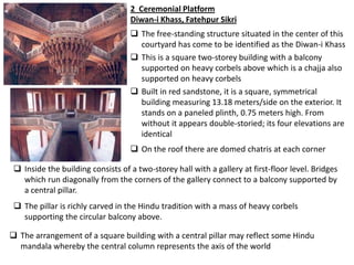 2 Ceremonial Platform
                                   Diwan-i Khass, Fatehpur Sikri
                                    The free-standing structure situated in the center of this
                                     courtyard has come to be identified as the Diwan-i Khass
                                    This is a square two-storey building with a balcony
                                     supported on heavy corbels above which is a chajja also
                                     supported on heavy corbels
                                    Built in red sandstone, it is a square, symmetrical
                                     building measuring 13.18 meters/side on the exterior. It
                                     stands on a paneled plinth, 0.75 meters high. From
                                     without it appears double-storied; its four elevations are
                                     identical
                                    On the roof there are domed chatris at each corner

  Inside the building consists of a two-storey hall with a gallery at first-floor level. Bridges
   which run diagonally from the corners of the gallery connect to a balcony supported by
   a central pillar.
  The pillar is richly carved in the Hindu tradition with a mass of heavy corbels
   supporting the circular balcony above.

 The arrangement of a square building with a central pillar may reflect some Hindu
  mandala whereby the central column represents the axis of the world
 