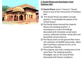 3. Daulat Khana and Astrologer's Seat
Fatehpur Sikri

 Daulat Khana means "treasury." Daulat
  Khana is one of the monuments of Fatehpur
  Sikri
 The Daulat Khana was Akbar’s private
  quarters. It overlooked the palace of his
  Turkish Queen.
 The Daulat Khana housed the imperial
  library and sleeping quarters. It
  encompasses a series of buildings
  decorated with intricately carved stone
  screens, elaborate brackets, broad attic and
  beautifully carved columns.
 The library room on the ground floor had a
  rich collection of 50,000 manuscripts. Akbar
  often had them read out to him, as he
  himself was illiterate.
 The emperor also had a resting area on the
  same floor. The sleeping quarters,
  Khwabgah, was on the second floor,
  decorated with Persian insciptions.
 