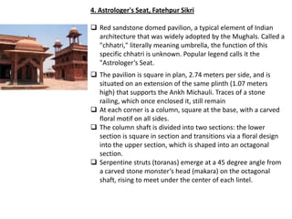 4. Astrologer's Seat, Fatehpur Sikri

 Red sandstone domed pavilion, a typical element of Indian
  architecture that was widely adopted by the Mughals. Called a
  "chhatri," literally meaning umbrella, the function of this
  specific chhatri is unknown. Popular legend calls it the
  "Astrologer’s Seat.
 The pavilion is square in plan, 2.74 meters per side, and is
  situated on an extension of the same plinth (1.07 meters
  high) that supports the Ankh Michauli. Traces of a stone
  railing, which once enclosed it, still remain
 At each corner is a column, square at the base, with a carved
  floral motif on all sides.
 The column shaft is divided into two sections: the lower
  section is square in section and transitions via a floral design
  into the upper section, which is shaped into an octagonal
  section.
 Serpentine struts (toranas) emerge at a 45 degree angle from
  a carved stone monster’s head (makara) on the octagonal
  shaft, rising to meet under the center of each lintel.
 