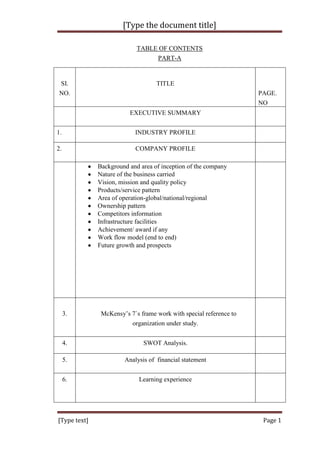 [Type the document title]

                            TABLE OF CONTENTS
                                 PART-A


 SI.                               TITLE
 NO.                                                                PAGE.
                                                                    NO
                         EXECUTIVE SUMMARY


1.                         INDUSTRY PROFILE

2.                         COMPANY PROFILE

              Background and area of inception of the company
              Nature of the business carried
              Vision, mission and quality policy
              Products/service pattern
              Area of operation-global/national/regional
              Ownership pattern
              Competitors information
              Infrastructure facilities
              Achievement/ award if any
              Work flow model (end to end)
              Future growth and prospects




     3.        McKensy‟s 7`s frame work with special reference to
                         organization under study.


     4.                       SWOT Analysis.

     5.                Analysis of financial statement


     6.                      Learning experience




[Type text]                                                          Page 1
 