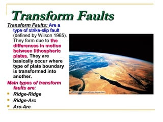 Transform FaultsTransform FaultsTransform Faults:Transform Faults: Are aAre a
type of strike-slip faulttype of strike-slip fault
(defined by Wilson 1965).(defined by Wilson 1965).
They form due toThey form due to thethe
differences in motiondifferences in motion
between lithosphericbetween lithospheric
plates.plates. They areThey are
basically occur wherebasically occur where
type of plate boundarytype of plate boundary
is transformed intois transformed into
anotheranother..
Main types of transformMain types of transform
faults arefaults are::
 Ridge-RidgeRidge-Ridge
 Ridge-ArcRidge-Arc
 Arc-ArcArc-Arc
 