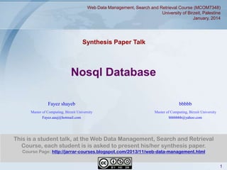 Web Data Management, Search and Retrieval Course (MCOM7348)
University of Birzeit, Palestine
January, 2014

Synthesis Paper Talk

Nosql Database
Fayez shayeb

bbbbb

Master of Computing, Birzeit University
Fayez.aauj@hotmail.com

Master of Computing, Birzeit University
bbbbbbb@yahoo.com

This is a student talk, at the Web Data Management, Search and Retrieval
Course, each student is is asked to present his/her synthesis paper.
Course Page: http://jarrar-courses.blogspot.com/2013/11/web-data-management.html
1

 